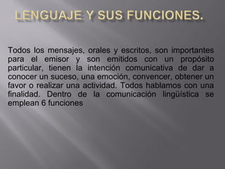 Todos los mensajes, orales y escritos, son importantes 
para  el  emisor  y  son  emitidos  con  un  propósito 
particular,  tienen  la  intención  comunicativa  de  dar  a 
conocer un suceso, una emoción, convencer, obtener un 
favor o realizar una actividad. Todos hablamos con una 
finalidad.  Dentro  de  la  comunicación  lingüística  se 
emplean 6 funciones
 