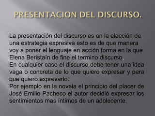 La presentación del discurso es en la elección de
una estrategia expresiva esto es de que manera
voy a poner el lenguaje en acción forma en la que
Elena Beristaín de fine el termino discurso.
En cualquier caso el discurso debe tener una idea
vaga o concreta de lo que quiero expresar y para
que quiero expresarlo.
Por ejemplo en la novela el principio del placer de
José Emilio Pacheco el autor decidió expresar los
sentimientos mas íntimos de un adolecente.
 