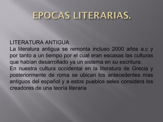 LITERATURA ANTIGUA
La literatura antigua se remonta incluso 2000 años a.c y
por tanto a un tiempo por el cual eran escasas las culturas
que habían desarrollado ya un sistema en su escritura.
En nuestra cultura occidental en la literatura de Grecia y
posteriormente de roma se ubican los antecedentes mas
antiguos del español y a estos pueblos seles considera los
creadores de una teoría literaria
 