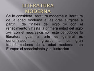 Se le considera literatura moderna o literatura
de la edad moderna a las oras surgidas a
partir de finales del siglo xv con el
renacimiento y hasta la primera mitad del siglo
xviii con el neoclasicismo este periodo de la
literatura igual al arte es general es
denominado así gracias a los gran
transformadores de la edad moderna en
Europa: el renacimiento y la ilustración
 