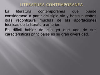 La literatura contemporánea que puede
considerarse a partir del siglo xix y hasta nuestros
días reconfigura muchas de las aportaciones
técnicas de la literatura anterior.
Es difícil hablar de ella ya que una de sus
características principales es su gran diversidad.
 
