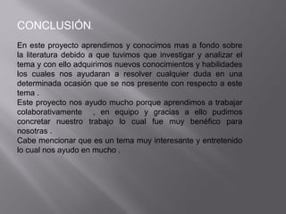 CONCLUSIÓN.
En este proyecto aprendimos y conocimos mas a fondo sobre
la literatura debido a que tuvimos que investigar y analizar el
tema y con ello adquirimos nuevos conocimientos y habilidades
los cuales nos ayudaran a resolver cualquier duda en una
determinada ocasión que se nos presente con respecto a este
tema .
Este proyecto nos ayudo mucho porque aprendimos a trabajar
colaborativamente , en equipo y gracias a ello pudimos
concretar nuestro trabajo lo cual fue muy benéfico para
nosotras .
Cabe mencionar que es un tema muy interesante y entretenido
lo cual nos ayudo en mucho .
 