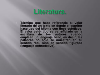  Término que hace referencia al valor
literario de un texto en donde el escritor
hace uso del idioma con fines estéticos.
El valor esté- tico se ve reflejado en la
escritura de los autores cuando
emplean un lenguaje bello, es decir, las
palabras no sólo se muestran en su
sentido real, sino en sentido figurado
(lenguaje connotativo).
 