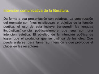 Intención comunicativa de la literatura.
Da forma a esa presentación con palabras. La construcción
del mensaje con fines esteticos,es el objetivo de la función
poética. el uso de esta incluye transgredir las lenguas
lingüísticas(licencia poética)siempre que sea con una
intención estética. El objetivo de la intención poética es
lograr que el productor que se distinga de los otro. Que
pueda aislarse para llamar su intención y que provoque el
placer en las receptores.
 