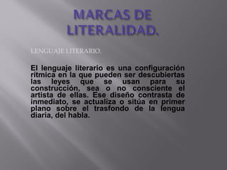 LENGUAJE LITERARIO.
El lenguaje literario es una configuración
rítmica en la que pueden ser descubiertas
las leyes que se usan para su
construcción, sea o no consciente el
artista de ellas. Ese diseño contrasta de
inmediato, se actualiza o sitúa en primer
plano sobre el trasfondo de la lengua
diaria, del habla.
 