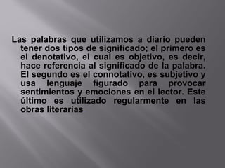 Las palabras que utilizamos a diario pueden
tener dos tipos de significado; el primero es
el denotativo, el cual es objetivo, es decir,
hace referencia al significado de la palabra.
El segundo es el connotativo, es subjetivo y
usa lenguaje figurado para provocar
sentimientos y emociones en el lector. Este
último es utilizado regularmente en las
obras literarias.
 