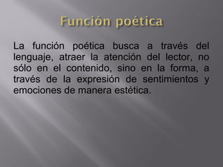 La función poética busca a través del
lenguaje, atraer la atención del lector, no
sólo en el contenido, sino en la forma, a
través de la expresión de sentimientos y
emociones de manera estética.
 