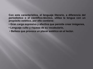 Con esta característica, el lenguaje literario, a diferencia del
periodístico o el científico-técnico, utiliza la lengua con un
propósito estético, por ello contiene:
• Gran carga expresiva y afectiva que permite crear imágenes,
• Lenguaje culto y riqueza de su vocabulario,
• Belleza que provoca un placer estético en el lector.
 