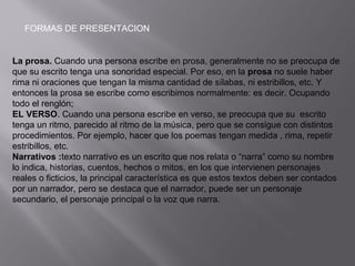 FORMAS DE PRESENTACION
La prosa. Cuando una persona escribe en prosa, generalmente no se preocupa de
que su escrito tenga una sonoridad especial. Por eso, en la prosa no suele haber
rima ni oraciones que tengan la misma cantidad de sílabas, ni estribillos, etc. Y
entonces la prosa se escribe como escribimos normalmente: es decir. Ocupando
todo el renglón;
EL VERSO. Cuando una persona escribe en verso, se preocupa que su escrito
tenga un ritmo, parecido al ritmo de la música, pero que se consigue con distintos
procedimientos. Por ejemplo, hacer que los poemas tengan medida , rima, repetir
estribillos, etc.
Narrativos :texto narrativo es un escrito que nos relata o “narra” como su nombre
lo indica, historias, cuentos, hechos o mitos, en los que intervienen personajes
reales o ficticios, la principal característica es que estos textos deben ser contados
por un narrador, pero se destaca que el narrador, puede ser un personaje
secundario, el personaje principal o la voz que narra.
 
