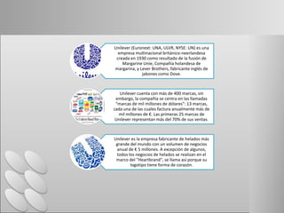 Unilever (Euronext: UNA, ULVR, NYSE: UN) es una
empresa multinacional británico-neerlandesa
creada en 1930 como resultado de la fusión de
Margarine Unie, Compañía holandesa de
margarina, y Lever Brothers, fabricante inglés de
jabones como Dove.
Unilever cuenta con más de 400 marcas, sin
embargo, la compañía se centra en las llamadas
"marcas de mil millones de dólares": 13 marcas,
cada una de las cuales factura anualmente más de
mil millones de €. Las primeras 25 marcas de
Unilever representan más del 70% de sus ventas.
Unilever es la empresa fabricante de helados más
grande del mundo con un volumen de negocios
anual de € 5 millones. A excepción de algunos,
todos los negocios de helados se realizan en el
marco del "Heartbrand", se llama así porque su
logotipo tiene forma de corazón.
 