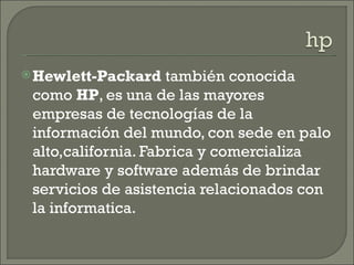  Hewlett-Packard    también conocida
 como HP, es una de las mayores
 empresas de tecnologías de la
 información del mundo, con sede en palo
 alto,california. Fabrica y comercializa
 hardware y software además de brindar
 servicios de asistencia relacionados con
 la informatica.
 