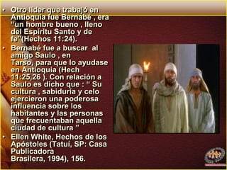 Otro líder que trabajó en Antioquia fue Bernabé , era “un hombre bueno , lleno del Espíritu Santo y de fe”(Hechos 11:24). Bernabé fue a buscar  al amigo Saulo , en Tarso, para que lo ayudase en Antioquia (Hech 11:25,26 ). Con relación a Saulo es dicho que : “ Su cultura , sabiduría y celo ejercieron una poderosa influencia sobre los habitantes y las personas que frecuentaban aquella ciudad de cultura ”Ellen White, Hechos de los Apóstoles (Tatuí, SP: Casa Publicadora Brasilera, 1994), 156.