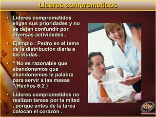 Líderes comprometidosLíderes comprometidos eligen sus prioridades y no se dejan confundir por diversas actividades .Ejemplo : Pedro en el tema de la distribución diaria a las viudas .“ No es razonable que abandonemos que abandonemos la palabra para servir a las mesas ”(Hechos 6:2 )Líderes comprometidos no realizan tareas por la mitad , porque antes de la tarea colocan el corazón .