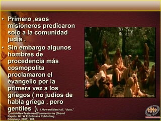 Primero ,esos  misioneros predicaron solo a la comunidad judia . Sin embargo algunos hombres de procedencia más cosmopolita proclamaron el evangelio por la primera vez a los griegos ( no judios de habla griega , pero gentiles  ). I.Howard Marshall. “Acts,” TyndaleNewTestamentCommentaries (Grand Rapids, MI: W.E.Erdmans Publishing Company, 2001), 201.
