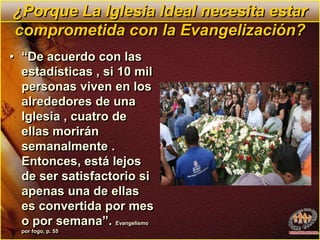 ¿Porque La Iglesia Ideal necesita estar comprometida con la Evangelización?“De acuerdo con las estadísticas , si 10 mil personas viven en los alrededores de una Iglesia , cuatro de ellas morirán semanalmente . Entonces, está lejos de ser satisfactorio si apenas una de ellas es convertida por mes o por semana”. Evangelismo por fogo, p. 55