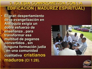 3. IGLESIA COMPROMETIDA CON LA EDIFICACIÓN ( MADUREZ ESPIRITUAL)El gran despertamiento de la evangelización en Antioquia exigía un doble esfuerzo de enseñanza , para  transformar esa multitud de paganos convertidos , sin ninguna formación judía , en una comunidad cualitativa  cristianos  maduros (Cl 1:28).