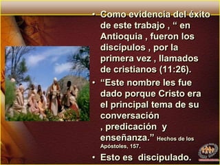 Como evidencia del éxito de este trabajo , “ en Antioquia , fueron los discípulos , por la primera vez , llamados de cristianos (11:26). “Este nombre les fue dado porque Cristo era el principal tema de su conversación , predicación  y enseñanza.” Hechos de los Apóstoles, 157.Esto es  discipulado.