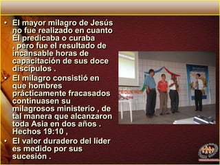 El mayor milagro de Jesús no fue realizado en cuanto Él predicaba o curaba , pero fue el resultado de incansable horas de capacitación de sus doce discípulos . El milagro consistió en que hombres prácticamente fracasados continuasen su milagrosos ministerio , de tal manera que alcanzaron toda Asia en dos años . Hechos 19:10 , El valor duradero del líder es medido por sus sucesión .