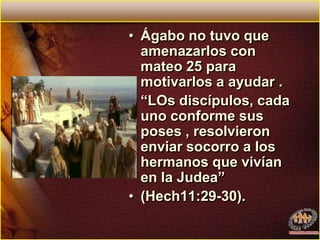Ágabo no tuvo que amenazarlos con mateo 25 para motivarlos a ayudar . “LOs discípulos, cada uno conforme sus poses , resolvieron enviar socorro a los hermanos que vivían en la Judea” (Hech11:29-30). 
