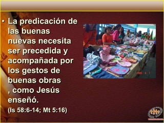 La predicación de las buenas nuevas necesita ser precedida y acompañada por los gestos de buenas obras , como Jesús enseñó.	(Is 58:6-14; Mt 5:16)
