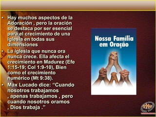 Hay muchos aspectos de la Adoración , pero la oración se destaca por ser esencial para el crecimiento de una Iglesia en todas sus dimensionesLa Iglesia que nunca ora nunca crece. Ella afecta el crecimiento en Madurez (Efe 1:15-19; Col 1:9-10), Bien como el crecimiento numérico (Mt 9:38). Max Lucado dice: “Cuando nosotros trabajamos , apenas trabajamos , pero cuando nosotros oramos , Dios trabaja .”