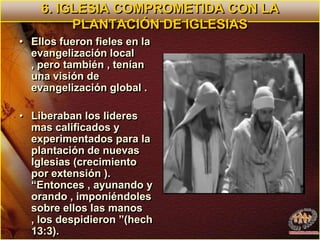 6. IGLESIA COMPROMETIDA CON LA PLANTACIÓN DE IGLESIASEllos fueron fieles en la evangelización local , pero también , tenían  una visión de evangelización global .Liberaban los lideres mas calificados y experimentados para la plantación de nuevas Iglesias (crecimiento por extensión ). “Entonces , ayunando y orando , imponiéndoles sobre ellos las manos , los despidieron ”(hech 13:3). 