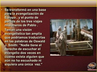 Se transformó en una base para la evangelización de Europa , y el punto de partida de los tres viajes misioneros de Pablo .    Tenían una visión evangelística tan amplia  que podríamos traducirlas en las palabras de Oswald J. Smith: ”Nadie tiene el derecho de escuchar el evangelio dos veces en cuanto exista alguien que aún no ha escuchado ni siquiera una única  vez." 