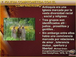 7. IGLESIA COMPROMETIDA CON EL COMPAÑERISMOAntioquia era una Iglesia marcada por la vasta diversidad racial , social y religiosa .Tres grupos son identificados allí : judíos , prosélitos y gentiles .Sin embargo entre ellos había una convivencia marcada por relaciones de amor , tolerancia mutua , apertura y libertad .Michael Green. EvangelismNowandThen (Leicester: Inter-VarsityPress, 1979), 39.  