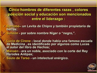 Cinco hombres de diferentes razas , colores , posición social y educación son mencionados entre el liderazgo :Bernabé– un Levita de Chipre y también propietario de tierras;