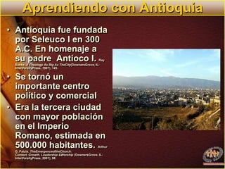 Aprendiendo con AntioquiaAntioquia fue fundada por Seleuco I en 300 A.C. En homenaje a su padre  Antíoco I. Ray Bakke. A Theology As Big As TheCity(DownersGrove, IL: InterVarsityPress, 1997), 145.Se tornó un importante centro político y comercialEra la tercera ciudad con mayor población en el Imperio Romano, estimada en 500.000 habitantes. Arthur G. Patzia. TheEmergenceoftheChurch: Context, Growth, Leadership &Worship (DownersGrove, IL: InterVarsityPress, 2001), 98.