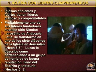 1. IGLESIA CON LIDERES COMPROMETIDOSIglesias eficientes y fuertes tienen lideres piadoso y comprometidos Probablemente uno de sus lideres fundadores hubiese sido Nicolao , prosélito de Antioquia , que  se transformó en uno de los siete diáconos de la Iglesia en Jerusalén ( Hech 6:5 ) . Lucas lo describe como perteneciendo a un grupo de hombres de buena reputación, lleno del Espíritu y sabiduría (Hechos 6: 3). 