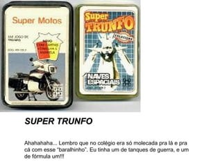 SUPER TRUNFO
Ahahahaha... Lembro que no colégio era só molecada pra lá e pra
cá com esse “baralhinho”. Eu tinha um de tanques de guerra, e um
de fórmula um!!!

 