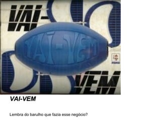 VAI-VEM
Lembra do barulho que fazia esse negócio?

 