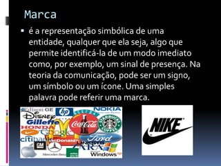 Marcaé a representação simbólica de uma entidade, qualquer que ela seja, algo que permite identificá-la de um modo imediato como, por exemplo, um sinal de presença. Na teoria da comunicação, pode ser um signo, um símbolo ou um ícone. Uma simples palavra pode referir uma marca.