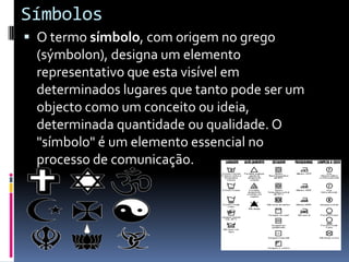 SímbolosO termo símbolo, com origem no grego (sýmbolon), designa um elemento representativo que esta visível em determinados lugares que tanto pode ser um objecto como um conceito ou ideia, determinada quantidade ou qualidade. O "símbolo" é um elemento essencial no processo de comunicação.