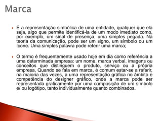 MarcaÉ a representação simbólica de uma entidade, qualquer que ela seja, algo que permite identificá-la de um modo imediato como, por exemplo, um sinal de presença, uma simples pegada. Na teoria da comunicação, pode ser um signo, um símbolo ou um ícone. Uma simples palavra pode referir uma marca;O termo é frequentemente usado hoje em dia como referência a uma determinada empresa: um nome, marca verbal, imagens ou conceitos que distinguem o produto, serviço ou a própria empresa. Quando se fala em marca, é comum estar-se a referir, na maioria das vezes, a uma representação gráfica no âmbito e competência do designer gráfico, onde a marca pode ser representada graficamente por uma composição de um símbolo e/ ou logótipo, tanto individualmente quanto combinados.