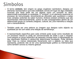 SímbolosO termo símbolo, tem origem no grego σύμβολον (sýmbolon), designa um elemento representativo que está (realidade visível) em lugar de algo (realidade invisível) que tanto pode ser um objecto como um conceito ou ideia, determinada quantidade ou qualidade. O "símbolo" é um elemento essencial no processo de comunicação, encontrando-se difundido pelo quotidiano e pelas mais variadas vertentes do saber humano. Embora existam símbolos que são reconhecidos internacionalmente, outros só são compreendidos dentro de um determinado grupo ou contexto (religioso, cultural, etc.).Ele intensifica a relação com o transcendente;Também pode ser uma palavra ou imagem que designa outro objecto ou qualidade por ter com estes uma relação de semelhança;A representação específica para cada símbolo pode surgir como resultado de um processo natural ou pode ser convencionada de modo a que o receptor (uma pessoa ou grupo específico de pessoas) consiga fazer a interpretação do seu significado implícito e atribuir-lhe determinada conotação. Pode também estar mais ou menos relacionada fisicamente com o objecto ou ideia que representa, podendo não só ter uma representação gráfica ou tridimensional como também sonora ou mesmo gestual.