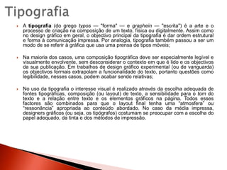 TipografiaA tipografia (do grego typos — "forma" — e graphein — "escrita") é a arte e o processo de criação na composição de um texto, física ou digitalmente. Assim como no design gráfico em geral, o objectivo principal da tipografia é dar ordem estrutural e forma à comunicação impressa. Por analogia, tipografia também passou a ser um modo de se referir à gráfica que usa uma prensa de tipos móveis;Na maioria dos casos, uma composição tipográfica deve ser especialmente legível e visualmente envolvente, sem desconsiderar o contexto em que é lido e os objectivos da sua publicação. Em trabalhos de design gráfico experimental (ou de vanguarda) os objectivos formais extrapolam a funcionalidade do texto, portanto questões como legibilidade, nesses casos, podem acabar sendo relativas;No uso da tipografia o interesse visual é realizado através da escolha adequada de fontes tipográficas, composição (ou layout) de texto, a sensibilidade para o tom do texto e a relação entre texto e os elementos gráficos na página. Todos esses factores são combinados para que o layout final tenha uma “atmosfera” ou “ressonância” apropriada ao conteúdo abordado. No caso da média impressa, designers gráficos (ou seja, os tipógrafos) costumam se preocupar com a escolha do papel adequado, da tinta e dos métodos de impressão.