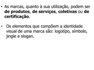 • As marcas, quanto à sua utilização, podem ser
de produtos, de serviços, coletivas ou de
certificação.
• Os elementos que compõem a identidade
visual de uma marca são: logotipo, símbolo,
jingle e slogan.