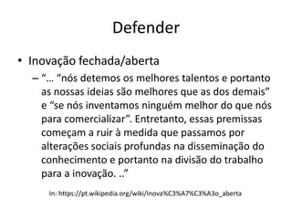 Defender
• Inovação fechada/aberta
– “… “nós detemos os melhores talentos e portanto
as nossas ideias são melhores que as dos demais”
e “se nós inventamos ninguém melhor do que nós
para comercializar”. Entretanto, essas premissas
começam a ruir à medida que passamos por
alterações sociais profundas na disseminação do
conhecimento e portanto na divisão do trabalho
para a inovação. ..”
In: https://pt.wikipedia.org/wiki/Inova%C3%A7%C3%A3o_aberta
 