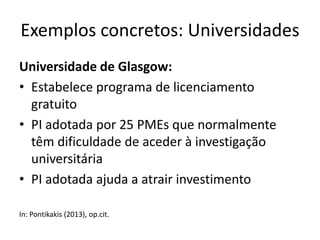 Exemplos concretos: Universidades
Universidade de Glasgow:
• Estabelece programa de licenciamento
gratuito
• PI adotada por 25 PMEs que normalmente
têm dificuldade de aceder à investigação
universitária
• PI adotada ajuda a atrair investimento
In: Pontikakis (2013), op.cit.
 