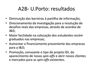 A2B- U.Porto: resultados
• Diminuição das barreiras à partilha de informação;
• Direcionamento da investigação para a resolução de
desafios reais das empresas, através de acordos de
I&D;
• Maior facilidade na colocação dos estudantes recém
graduados nas empresas;
• Aumentar o financiamento proveniente das empresas
para a I&D;
• Promoção, consoante o tipo de projeto IDI, do
aparecimento de novas spin-offs e abrir novos clientes
e mercados para as spin-offs existentes.
 