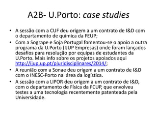 A2B- U.Porto: case studies
• A sessão com a CUF deu origem a um contrato de I&D com
o departamento de química da FEUP;
• Com a Sogrape e Soja Portugal fomentou-se o apoio a outra
programa da U.Porto (IJUP Empresas) onde foram lançados
desafios para resolução por equipas de estudantes da
U.Porto. Mais info sobre os projetos apoiados aqui
http://ijup.up.pt/pluridisciplinares/2014/;
• A reunião com a Sonae deu origem a um contrato de I&D
com o INESC-Porto na área da logística.
• A sessão com a LIPOR deu origem a um contrato de I&D,
com o departamento de Física da FCUP, que envolveu
testes a uma tecnologia recentemente patenteada pela
Universidade.
 