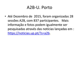 A2B-U. Porto
• Até Dezembro de 2015, foram organizadas 28
sessões A2B, com 837 participantes. Mais
informação e fotos podem igualmente ser
pesquisadas através das notícias lançadas em :
https://noticias.up.pt/?s=a2b.
 