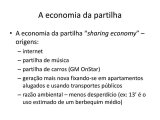 A economia da partilha
• A economia da partilha “sharing economy” –
origens:
– internet
– partilha de música
– partilha de carros (GM OnStar)
– geração mais nova fixando-se em apartamentos
alugados e usando transportes públicos
– razão ambiental – menos desperdício (ex: 13’ é o
uso estimado de um berbequim médio)
 