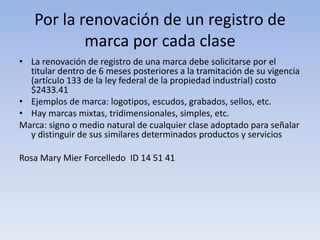 Por la renovación de un registro de
           marca por cada clase
• La renovación de registro de una marca debe solicitarse por el
  titular dentro de 6 meses posteriores a la tramitación de su vigencia
  (artículo 133 de la ley federal de la propiedad industrial) costo
  $2433.41
• Ejemplos de marca: logotipos, escudos, grabados, sellos, etc.
• Hay marcas mixtas, tridimensionales, simples, etc.
Marca: signo o medio natural de cualquier clase adoptado para señalar
  y distinguir de sus similares determinados productos y servicios

Rosa Mary Mier Forcelledo ID 14 51 41
 