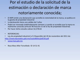 Por el estudio de la solicitud de la
     estimación o declaración de marca
          notoriamente conocida;
•   El IMPI emite una declaración que acredita la notoriedad de la marca, se publica en
    la gaceta de propiedad industrial
•   La declaración tiene una validez de 5 años
•   Podrá ser renovada indefinidamente siempre y cuando se acredite que la marca es
    realmente conocida (artículo 90 fraccion xv de la ley de propiedad industrial)
•   Por hacer dicho estudio cobran $2,578.63

• REFERENCIAS:
• Ley de propiedad industrial (s.f.) Disponible del 20 de noviembre del 2011 de:
http://www.diputados.gob.mx/LeyesBiblio/pdf/50.pdf
• www.impi.gob.mx

•   Rosa Mary Mier Forcelledo ID 14 51 41
 