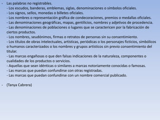 - Las palabras no registrables.
  - Los escudos, banderas, emblemas, siglas, denominaciones o símbolos oficiales.
  - Los signos, sellos, monedas o billetes oficiales.
  - Los nombres o representación gráfica de condecoraciones, premios o medallas oficiales.
  - Las denominaciones geográficas, mapas, gentilicios, nombres y adjetivos de procedencia.
  - Las denominaciones de poblaciones o lugares que se caractericen por la fabricación de
  ciertos productos.
  - Los nombres, seudónimos, firmas o retratos de personas sin su consentimiento.
  - Los títulos de obras intelectuales, artísticas, periódicas o los personajes ficticios, simbólicos
  o humanos caracterizados o los nombres y grupos artísticos sin previo consentimiento del
  titular.
  - Las marcas engañosas o que den falsas indicaciones de la naturaleza, componentes o
  cualidades de los productos o servicios.
  - Aquellas que sean idénticas o similares a marcas notoriamente conocidas o famosas.
  - Las marcas que puedan confundirse con otras registradas.
  - Las marcas que puedan confundirse con un nombre comercial publicado.

- (Tanya Cabrera)
 