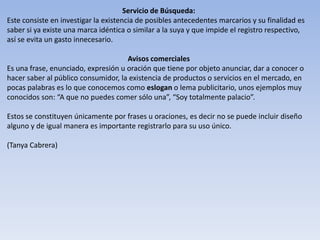 Servicio de Búsqueda:
Este consiste en investigar la existencia de posibles antecedentes marcarios y su finalidad es
saber si ya existe una marca idéntica o similar a la suya y que impide el registro respectivo,
así se evita un gasto innecesario.

                                     Avisos comerciales
Es una frase, enunciado, expresión u oración que tiene por objeto anunciar, dar a conocer o
hacer saber al público consumidor, la existencia de productos o servicios en el mercado, en
pocas palabras es lo que conocemos como eslogan o lema publicitario, unos ejemplos muy
conocidos son: “A que no puedes comer sólo una”, “Soy totalmente palacio”.

Estos se constituyen únicamente por frases u oraciones, es decir no se puede incluir diseño
alguno y de igual manera es importante registrarlo para su uso único.

(Tanya Cabrera)
 