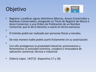 Objetivo
• Registrar y publicar signos distintivos (Marcas, Avisos Comerciales y
  Nombres Comerciales), otorgando un Título de Registro de Marca o
  Aviso Comercial, o una Orden de Publicación de un Nombre
  Comercial, que le dé el derecho a usarlo en forma exclusiva.
•
  El trámite podrá ser realizado por personas físicas y morales.
•
  De esta manera nadie podrá usarlo lícitamente sin su autorización.
•
  Con ello protegemos la propiedad industrial, promovemos y
  fomentamos la actividad inventiva, creadora e innovadora de
  aplicación comercial, técnica o industrial.

• (Valeria López 143722 diapositiva 17 y 18)
 